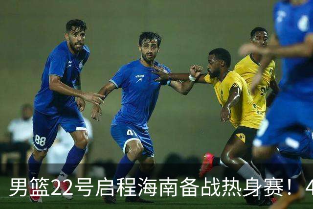 男篮22号启程海南备战热身赛！4主力球员将缺席，期待好的表现！